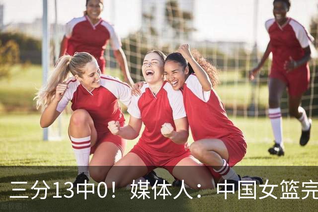 三分13中0！媒体人：中国女篮完全没看到万次投篮的效果 外线失准