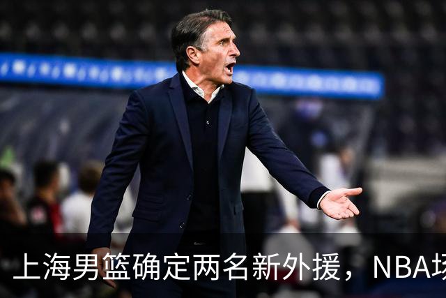 上海男篮确定两名新外援，NBA场均17+5后卫确定加盟，大外援锁定2米08悍将