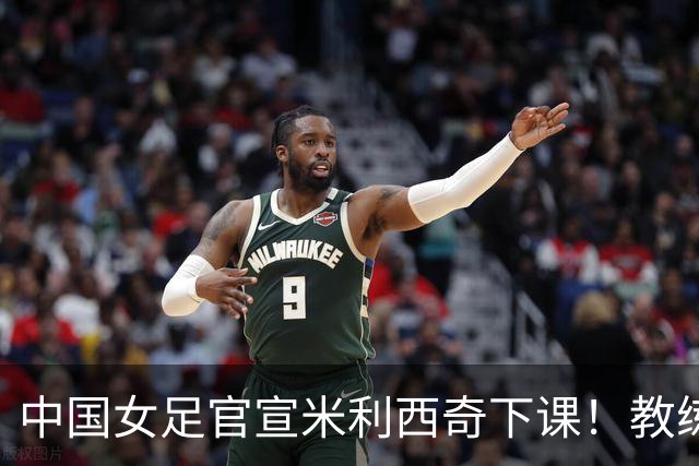 中国女足官宣米利西奇下课！教练团队全走人 亚运会亚洲杯均未夺冠