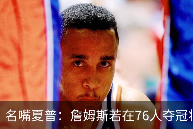 名嘴夏普：詹姆斯若在76人夺冠将是四队四冠 他早已是GOAT