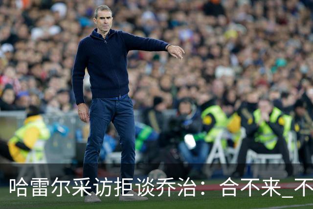 哈雷尔采访拒谈乔治：合不来 不聊他！园区冲突害快船不续约我