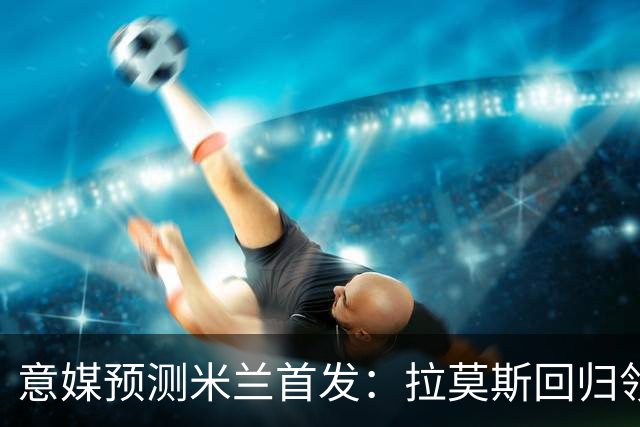 意媒预测米兰首发：拉莫斯回归领衔锋线，莫德里奇坐镇中场