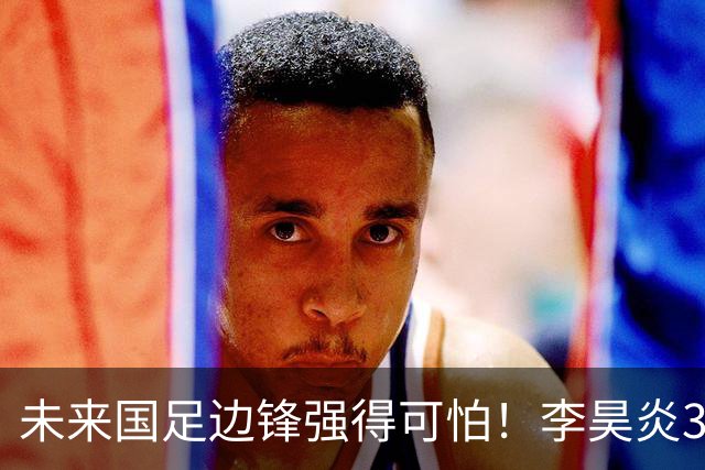 未来国足边锋强得可怕！李昊炎3场轰6球，布尼亚明昨晚中超再度爆发