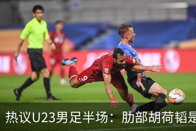 热议U23男足半场：肋部胡荷韬是防守弱点；中场恢复体能是关键