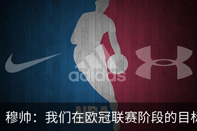穆帅：我们在欧冠联赛阶段的目标是出线和进前八