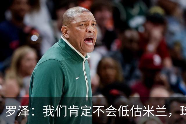 罗泽：我们肯定不会低估米兰，球队完全可以和任何强队抗衡