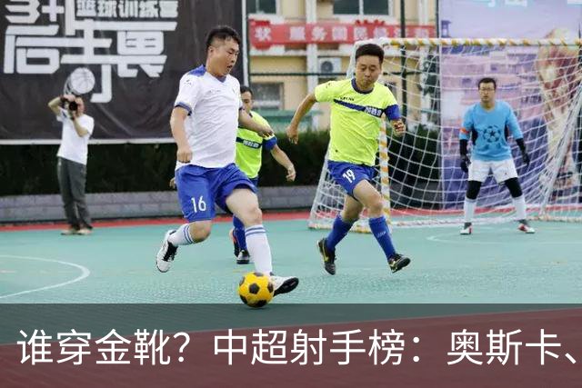 谁穿金靴？中超射手榜：奥斯卡、卡迪斯21球，拉唐20球克雷桑19球