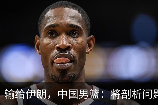 输给伊朗，中国男篮：将剖析问题根源