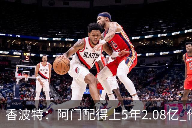 香波特：阿门配得上5年2.08亿 他只需要练出威少级别的投射就够了