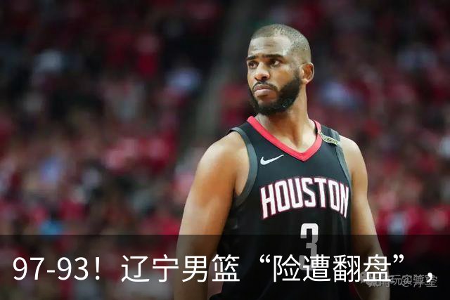 97-93！辽宁男篮“险遭翻盘”，幸亏对手“黄油手”，裁判引争议
