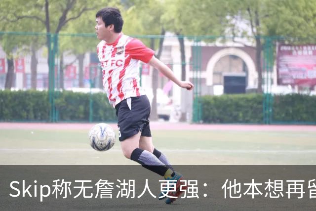 Skip称无詹湖人更强：他本想再留一年却被管理层拒绝