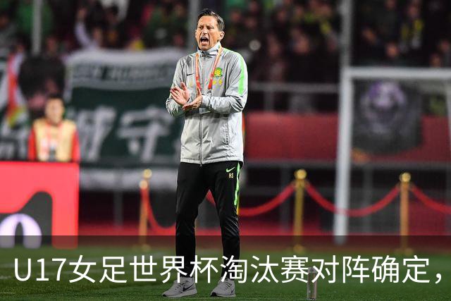 U17女足世界杯淘汰赛对阵确定，1/8决赛中国队将对阵法国队